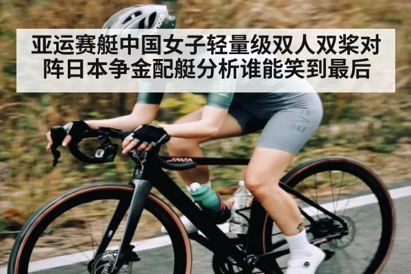 亚运赛艇中国女子轻量级双人双桨对阵日本争金配艇分析谁能笑到最后